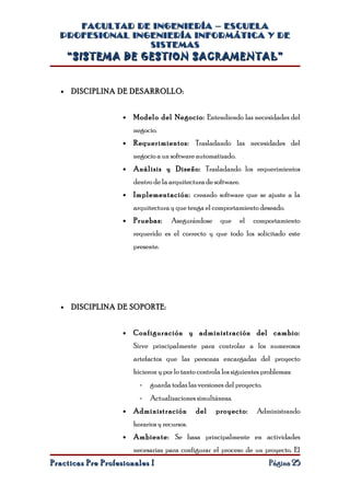 FACULTAD DE INGENIERÍA – ESCUELA
  PROFESIONAL INGENIERÍA INFORMÁTICA Y DE
                 SISTEMAS
      “SISTEMA DE GESTION SACRAMENTAL”


  •   DISCIPLINA DE DESARROLLO:


                    •   Modelo del Negocio: Entendiendo las necesidades del
                        negocio.
                    •   Requerimientos: Trasladando las necesidades del
                        negocio a un software automatizado.
                    •   Análisis y Diseño: Trasladando los requerimientos
                        dentro de la arquitectura de software.
                    •   Implementación: creando software que se ajuste a la
                        arquitectura y que tenga el comportamiento deseado.
                    •   Pruebas:      Asegurándose      que      el   comportamiento
                        requerido es el correcto y que todo los solicitado este
                        presente.




  •   DISCIPLINA DE SOPORTE:


                    •   Configuración y administración del cambio:
                        Sirve principalmente para controlar a los numerosos
                        artefactos que las personas encargadas del proyecto
                        hicieron y por lo tanto controla los siguientes problemas:
                          -   guarda todas las versiones del proyecto.
                          -   Actualizaciones simultáneas.
                    •   Administración         del    proyecto:        Administrando
                        horarios y recursos.
                    •   Ambiente: Se basa principalmente en actividades
                        necesarias para configurar el proceso de un proyecto. El
Practicas Pre Profesionales I                                             Página 25
 