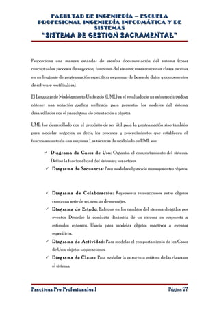 FACULTAD DE INGENIERÍA – ESCUELA
   PROFESIONAL INGENIERÍA INFORMÁTICA Y DE
                  SISTEMAS
      “SISTEMA DE GESTION SACRAMENTAL”



Proporciona una manera estándar de escribir documentación del sistema (cosas
conceptuales: procesos de negocio y funciones del sistema; cosas concretas: clases escritas
en un lenguaje de programación especifico, esquemas de bases de datos y componentes
de software reutilizables).

El Lenguaje de Modelamiento Unificado (UML) es el resultado de un esfuerzo dirigido a
obtener una notación grafica unificada para presentar los modelos del sistema
desarrollados con el paradigma de orientación a objetos.

UML fue desarrollado con el propósito de ser útil para la programación sino también
para modelar negocios, es decir, los procesos y procedimientos que establecen el
funcionamiento de una empresa. Las técnicas de modelado en UML son:

        Diagrama de Casos de Uso: Organiza el comportamiento del sistema.
           Define la funcionalidad del sistema y sus actores.
         Diagrama de Secuencia: Para modelar el paso de mensajes entre objetos.




         Diagrama de Colaboración: Representa interacciones entre objetos

            como una serie de secuencias de mensajes.
         Diagrama de Estado: Enfoque en los cambios del sistema dirigidos por

            eventos. Describe la conducta dinámica de un sistema en respuesta a
            estímulos externos. Usado para modelar objetos reactivos a eventos
            específicos.
         Diagrama de Actividad: Para modelas el comportamiento de los Casos

            de Usos, objetos u operaciones.
         Diagrama de Clases: Para modelar la estructura estática de las clases en

            el sistema.



Practicas Pre Profesionales I                                                  Página 27
 