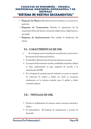 FACULTAD DE INGENIERÍA – ESCUELA
  PROFESIONAL INGENIERÍA INFORMÁTICA Y DE
                 SISTEMAS
    “SISTEMA DE GESTION SACRAMENTAL”

       Diagrama de Objetos: Describe la estructura estática en un momento en

         particular.
       Diagrama         de Componentes: Describe la organización de los
         componentes físicos del sistema, incluyendo código fuente, código binario y
         ejecutable.
       Diagrama de Implementación: Para modelar la distribución del
         sistema.



              3.1.- CARACTERÍSTICAS DE UML
          •         Es un lenguaje para la visualización, especificación, construcción y
               documentación de sistemas de software.
            Es aplicable a diferentes tipos de sistemas, dominios y procesos.
            La mayoría de herramientas visuales y modeladas orientados a objetos
               se están implementado en gran magnitud de acuerdo a la
               especificación de UML.
            Es un lenguaje de propósito general unificado que posee un conjunto
               de notaciones de análisis y diseño, las cuales se incorporan
               rápidamente en la industria estándar para el análisis y diseño
               orientado a objetos.




              3.2.- VENTAJAS DE UML


            Permite el modelamiento de sistemas usando conceptos orientado a
               objetos
            Es independiente         del lenguaje de programación y procesos de
               desarrollo.


Practicas Pre Profesionales I                                               Página 28
 