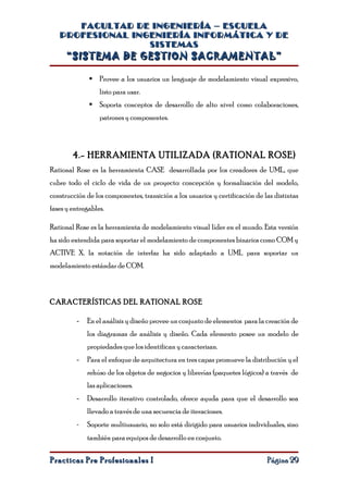 FACULTAD DE INGENIERÍA – ESCUELA
   PROFESIONAL INGENIERÍA INFORMÁTICA Y DE
                  SISTEMAS
      “SISTEMA DE GESTION SACRAMENTAL”

               Provee a los usuarios un lenguaje de modelamiento visual expresivo,
                  listo para usar.
               Soporta conceptos de desarrollo de alto nivel como colaboraciones,
                  patrones y componentes.




        4.- HERRAMIENTA UTILIZADA (RATIONAL ROSE)
Rational Rose es la herramienta CASE desarrollada por los creadores de UML, que
cubre todo el ciclo de vida de un proyecto: concepción y formalización del modelo,
construcción de los componentes, transición a los usuarios y certificación de las distintas
fases y entregables.

Rational Rose es la herramienta de modelamiento visual líder en el mundo. Esta versión
ha sido extendida para soportar el modelamiento de componentes binarios como COM y
ACTIVE X. la notación de interfaz ha sido adaptado a UML para soportar un
modelamiento estándar de COM.



CARACTERÍSTICAS DEL RATIONAL ROSE

         -   En el análisis y diseño provee un conjunto de elementos para la creación de
             los diagramas de análisis y diseño. Cada elemento posee un modelo de
             propiedades que los identifican y caracterizan.
         -   Para el enfoque de arquitectura en tres capas promueve la distribución y el
             rehúso de los objetos de negocios y librerías (paquetes lógicos) a través de
             las aplicaciones.
         -   Desarrollo iterativo controlado, ofrece ayuda para que el desarrollo sea
             llevado a través de una secuencia de iteraciones.
         -   Soporte multiusuario, no solo está dirigido para usuarios individuales, sino
             también para equipos de desarrollo en conjunto.

Practicas Pre Profesionales I                                                  Página 29
 