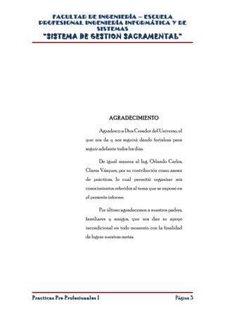 FACULTAD DE INGENIERÍA – ESCUELA
  PROFESIONAL INGENIERÍA INFORMÁTICA Y DE
                 SISTEMAS
    “SISTEMA DE GESTION SACRAMENTAL”




                                    AGRADECIMIENTO

                                Agradezco a Dios Creador del Universo, el
                       que nos da y nos seguirá dando fortaleza para
                       seguir adelante todos los días.

                                De igual manera al Ing. Orlando Carlos,
                       Claros Vásquez, por su contribución como asesor
                       de prácticas, lo cual permitió organizar mis
                       conocimientos referidos al tema que se expone en
                       el presente informe.

                                Por último agradecemos a nuestros padres,
                       familiares y amigos, que nos dan su apoyo
                       incondicional en todo momento con la finalidad
                       de lograr nuestras metas.




Practicas Pre Profesionales I                                        Página 3
 