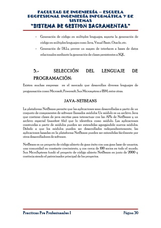 FACULTAD DE INGENIERÍA – ESCUELA
   PROFESIONAL INGENIERÍA INFORMÁTICA Y DE
                  SISTEMAS
     “SISTEMA DE GESTION SACRAMENTAL”

         -    Generación de código en múltiples lenguajes, soporta la generación de
              código en múltiples lenguajes como Java, Visual Basic, Oracle, etc.
         -    Generación de DLLs, provee un mapeo de interfaces a bases de datos
              relacionales mediante la generación de clases persistentes a SQL.



        5.-             SELECCIÓN                DEL         LENGUAJE               DE
        PROGRAMACIÓN:
Existen muchas empresas       en el mercado que desarrollan diversos lenguajes de
programación como: Microsoft, Powersoft, Sun Microsystem e IBM, entre otras.

                                JAVA-NETBEANS

La plataforma NetBeans permite que las aplicaciones sean desarrolladas a partir de un
conjunto de componentes de software llamados módulos. Un módulo es un archivo Java
que contiene clases de java escritas para interactuar con las APIs de NetBeans y un
archivo especial (manifest file) que lo identifica como módulo. Las aplicaciones
construidas a partir de módulos pueden ser extendidas agregándole nuevos módulos.
Debido a que los módulos pueden ser desarrollados independientemente, las
aplicaciones basadas en la plataforma NetBeans pueden ser extendidas fácilmente por
otros desarrolladores de software.

NetBeans es un proyecto de código abierto de gran éxito con una gran base de usuarios,
una comunidad en constante crecimiento, y con cerca de 100 socios en todo el mundo.
Sun MicroSystems fundó el proyecto de código abierto NetBeans en junio de 2000 y
continúa siendo el patrocinador principal de los proyectos.




Practicas Pre Profesionales I                                                  Página 30
 