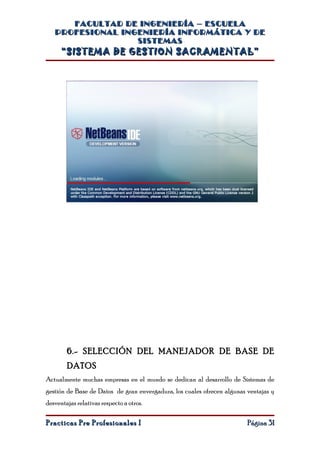 FACULTAD DE INGENIERÍA – ESCUELA
   PROFESIONAL INGENIERÍA INFORMÁTICA Y DE
                  SISTEMAS
      “SISTEMA DE GESTION SACRAMENTAL”




        6.- SELECCIÓN DEL MANEJADOR DE BASE DE
        DATOS
Actualmente muchas empresas en el mundo se dedican al desarrollo de Sistemas de
gestión de Base de Datos de gran envergadura, los cuales ofrecen algunas ventajas y
desventajas relativas respecto a otros.

Practicas Pre Profesionales I                                            Página 31
 
