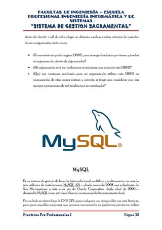 FACULTAD DE INGENIERÍA – ESCUELA
   PROFESIONAL INGENIERÍA INFORMÁTICA Y DE
                  SISTEMAS
       “SISTEMA DE GESTION SACRAMENTAL”

 Antes de decidir cuál de ellos elegir, se deberán evaluar ciertos criterios de carácter
 técnico-organizativo, tales como:


   • ¿Es necesario adquirir un gran DBMS para manejar los datos que tienen y tendrá
       mi organización dentro de algunos años?
   • ¿Mi organización está en condiciones económicas para adquirir este DBMS?
   •   ¿Qué tan ventajoso resultaría para mi organización utilizar este DBMS en
       comparación de otro menos costoso y potente, si tengo que considerar que mis
       equipos y conexiones de red tendría que ser cambiados?




                                      MySQL

Es un sistema de gestión de base de datos relacional, multihilo y multiusuario con más de
seis millones de instalaciones. MySQL AB —desde enero de 2008 una subsidiaria de
Sun Microsystems y ésta a su vez de Oracle Corporation desde abril de 2009—
desarrolla MySQL como software libre en un esquema de licenciamiento dual.

Por un lado se ofrece bajo la GNU GPL para cualquier uso compatible con esta licencia,
pero para aquellas empresas que quieran incorporarlo en productos privativos deben

Practicas Pre Profesionales I                                                Página 32
 