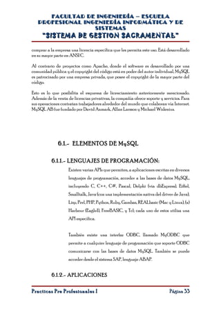 FACULTAD DE INGENIERÍA – ESCUELA
   PROFESIONAL INGENIERÍA INFORMÁTICA Y DE
                  SISTEMAS
     “SISTEMA DE GESTION SACRAMENTAL”

comprar a la empresa una licencia específica que les permita este uso. Está desarrollado
en su mayor parte en ANSI C.

Al contrario de proyectos como Apache, donde el software es desarrollado por una
comunidad pública y el copyright del código está en poder del autor individual, MySQL
es patrocinado por una empresa privada, que posee el copyright de la mayor parte del
código.

Esto es lo que posibilita el esquema de licenciamiento anteriormente mencionado.
Además de la venta de licencias privativas, la compañía ofrece soporte y servicios. Para
sus operaciones contratan trabajadores alrededor del mundo que colaboran vía Internet.
MySQL AB fue fundado por David Axmark, Allan Larsson y Michael Widenius.




              6.1.- ELEMENTOS DE MySQL

           6.1.1.- LENGUAJES DE PROGRAMACIÓN:
                    Existen varias APIs que permiten, a aplicaciones escritas en diversos
                    lenguajes de programación, acceder a las bases de datos MySQL,
                    incluyendo C, C++, C#, Pascal, Delphi (via dbExpress), Eiffel,
                    Smalltalk, Java (con una implementación nativa del driver de Java),
                    Lisp, Perl, PHP, Python, Ruby, Gambas, REALbasic (Mac y Linux), (x)
                    Harbour (Eagle1), FreeBASIC, y Tcl; cada uno de estos utiliza una
                    API específica.


                    También existe una interfaz ODBC, llamado MyODBC que
                    permite a cualquier lenguaje de programación que soporte ODBC
                    comunicarse con las bases de datos MySQL. También se puede
                    acceder desde el sistema SAP, lenguaje ABAP.


           6.1.2.- APLICACIONES


Practicas Pre Profesionales I                                                Página 33
 