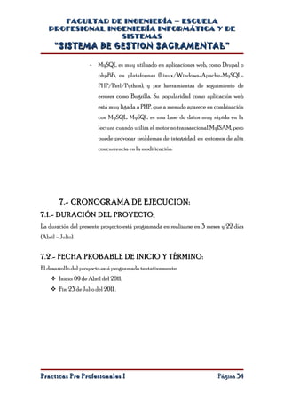 FACULTAD DE INGENIERÍA – ESCUELA
   PROFESIONAL INGENIERÍA INFORMÁTICA Y DE
                  SISTEMAS
      “SISTEMA DE GESTION SACRAMENTAL”

                     -   MySQL es muy utilizado en aplicaciones web, como Drupal o
                         phpBB, en plataformas (Linux/Windows-Apache-MySQL-
                         PHP/Perl/Python), y por herramientas de seguimiento de
                         errores como Bugzilla. Su popularidad como aplicación web
                         está muy ligada a PHP, que a menudo aparece en combinación
                         con MySQL. MySQL es una base de datos muy rápida en la
                         lectura cuando utiliza el motor no transaccional MyISAM, pero
                         puede provocar problemas de integridad en entornos de alta
                         concurrencia en la modificación.




         7.- CRONOGRAMA DE EJECUCION:
7.1.- DURACIÓN DEL PROYECTO:
La duración del presente proyecto está programada en realizarse en 3 meses y 22 días
(Abril – Julio).


7.2.- FECHA PROBABLE DE INICIO Y TÉRMINO:
El desarrollo del proyecto está programado tentativamente:
     Inicio: 09 de Abril del 2011.
     Fin: 23 de Julio del 2011 .




Practicas Pre Profesionales I                                              Página 34
 