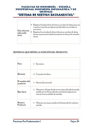 FACULTAD DE INGENIERÍA – ESCUELA
  PROFESIONAL INGENIERÍA INFORMÁTICA Y DE
                 SISTEMAS
    “SISTEMA DE GESTION SACRAMENTAL”


                  Registrar los datos de los clientes en una base de datos para que
                   cuando se consulte por alguna partida saber en qué libro se
                   encuentra.
    Una solución
    adecuada      Registrar las entradas de dinero diarias en una base de datos,
    sería          de esta manera será más fácil presentar el informe de entradas
                   al mes




SENTENCIA QUE DEFINE LA POSICIÓN DEL PRODUCTO:




    Para                 Secretaria




    Quienes              Controlan los libros


    El nombre del
                         Sistema Sacramental
    producto


                         Almacena el lugar donde se encuentra ubicado la partida
    Que hace               pedida por el cliente, además controlas los ingresos por
                           inscripciones y pedidos de partidas.



    Nuestro              Ofrecerá una mayor rapidez en la búsqueda de cualquier
    Producto               partida.




Practicas Pre Profesionales I                                             Página 39
 
