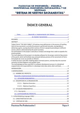 FACULTAD DE INGENIERÍA – ESCUELA
     PROFESIONAL INGENIERÍA INFORMÁTICA Y DE
                    SISTEMAS
         “SISTEMA DE GESTION SACRAMENTAL”




                                       ÍNDICE GENERAL


             Tema                    : Desarrollo e Implementación del Sistema ..................................1
                                                   de Gestión Sacramental.......................................................1
RESUMEN.....................................................................................................................................7
ABSTRACT.....................................................................................................................................8
Today's Parish "THE HOLY FAMILY" of Hualmay many deficiencies in the process of handling
items of any sacrament, currently this process is performed manually, causing delay in
delivering a game, causing discomfort and loss of time in people by providing an inefficient
service, which is administered by the parish secretary.
Our participation in the project is basically an analysis and design that is able to expedite this
process greatly.
The main objective of this project is to develop software for the proper control of documents
of the parish, which will facilitate easy and quick delivery process of the sacraments of items
that people do so we can provide an efficient .
In which we have used UML modeling object-oriented systems, and describes the essential
semantics of these diagrams and symbols mean
The methodology we have used RUP is a software development process in a disciplined
assigned tasks and responsibilities in a developer (who does what, when and how)..................8
INTRODUCCIÓN............................................................................................................................9
1-GENERALIDADES.....................................................................................................................10
   1.1.- NOMBRE DEL PROYECTO................................................................................................10
       Desarrollo e Implementación del Sistema de Gestión Sacramental...................................10
       1.2 .- SITUACIÓN PROBLEMÁTICA.......................................................................................10
   1.5.- DESCRIPCION DE LA ORGANIZACIÓN.............................................................................11
              1.5.2.1.- Objetivos Generales:....................................................................................12
              1.5.2.2.- Objetivos Específicos:..................................................................................13
   1.7.- SITUACION PROBLEMÁTICA...........................................................................................15
       1.7.1.- Descripción..............................................................................................................15
       1.8.- JUSTIFICACIÓN DEL PROYECTO...................................................................................18
3.- Unified Modeling Language (UML):.......................................................................................26
   3.1.- CARACTERÍSTICAS DE UML.............................................................................................28
   3.2.- VENTAJAS DE UML.........................................................................................................28

Practicas Pre Profesionales I                                                                                                 Página 4
 