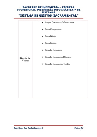 FACULTAD DE INGENIERÍA – ESCUELA
  PROFESIONAL INGENIERÍA INFORMÁTICA Y DE
                 SISTEMAS
    “SISTEMA DE GESTION SACRAMENTAL”

                            • Asignar Descuento y/o Promociones


                            • Emitir Comprobante


                            • Emitir Boleta


                            • Emitir Factura


                            • Cancelar Documento


                            • Cancelar Documento al Contado
      Gestión de
       Ventas
                            • Cancelar Documento a Crédito




Practicas Pre Profesionales I                                     Página 42
 