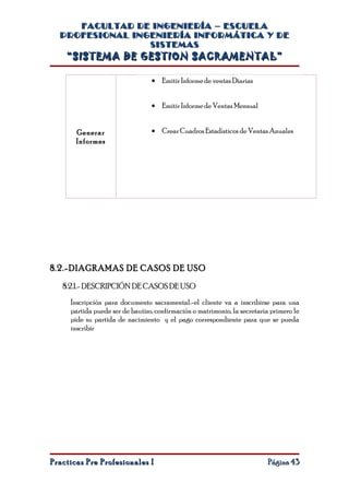 FACULTAD DE INGENIERÍA – ESCUELA
  PROFESIONAL INGENIERÍA INFORMÁTICA Y DE
                 SISTEMAS
    “SISTEMA DE GESTION SACRAMENTAL”

                                 • Emitir Informe de ventas Diarias


                                 • Emitir Informe de Ventas Mensual


       Generar                   • Crear Cuadros Estadísticos de Ventas Anuales
       Informes




8.2.-DIAGRAMAS DE CASOS DE USO

   8.2.1.- DESCRIPCIÓN DE CASOS DE USO
     Inscripción para documento sacramental.-el cliente va a inscribirse para una
     partida puede ser de bautizo, confirmación o matrimonio, la secretaria primero le
     pide su partida de nacimiento y el pago correspondiente para que se pueda
     inscribir




Practicas Pre Profesionales I                                             Página 43
 