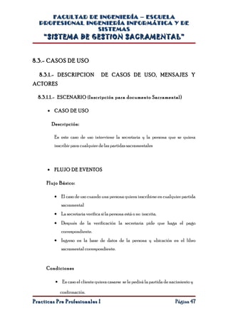 FACULTAD DE INGENIERÍA – ESCUELA
  PROFESIONAL INGENIERÍA INFORMÁTICA Y DE
                 SISTEMAS
    “SISTEMA DE GESTION SACRAMENTAL”


8.3.- CASOS DE USO

  8.3.1.- DESCRIPCION              DE CASOS DE USO, MENSAJES Y
ACTORES

  8.3.1.1.- ESCENARIO ( Inscripción para documento Sacramental)

      • CASO DE USO

        Descripción:

         En este caso de uso interviene la secretaria y la persona que se quiera
         inscribir para cualquier de las partidas sacramentales



      • FLUJO DE EVENTOS

     Flujo Básico:

         • El caso de uso cuando una persona quiera inscribirse en cualquier partida
            sacramental
         • La secretaria verifica si la persona está o no inscrita.
         • Después de la verificación la secretaria pide que haga el pago
            correspondiente.
         • Ingreso en la base de datos de la persona y ubicación en el libro
            sacramental correspondiente.


     Condiciones

         • En caso el cliente quiera casarse se le pedirá la partida de nacimiento y

            confirmación.
Practicas Pre Profesionales I                                             Página 47
 