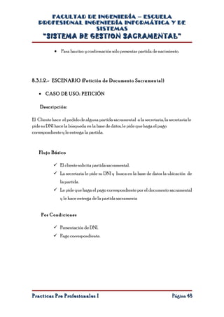 FACULTAD DE INGENIERÍA – ESCUELA
   PROFESIONAL INGENIERÍA INFORMÁTICA Y DE
                  SISTEMAS
     “SISTEMA DE GESTION SACRAMENTAL”

            • Para bautizo y confirmación solo presentar partida de nacimiento.




8.3.1.2.- ESCENARIO ( Petición de Documento Sacramental )

   • CASO DE USO: PETICIÓN

    Descripción:

El Cliente hace el pedido de alguna partida sacramental a la secretaria, la secretaria le
pide su DNI hace la búsqueda en la base de datos, le pide que haga el pago
correspondiente y le entrega la partida.



   Flujo Básico

            El cliente solicita partida sacramental.
            La secretaria le pide su DNI y busca en la base de datos la ubicación de
               la partida.
            Le pide que haga el pago correspondiente por el documento sacramental
               y le hace entrega de la partida sacramenta


     Pos Condiciones

            Presentación de DNI.
            Pago correspondiente.




Practicas Pre Profesionales I                                                 Página 48
 