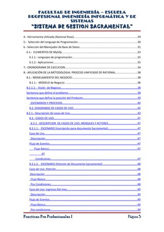 FACULTAD DE INGENIERÍA – ESCUELA
    PROFESIONAL INGENIERÍA INFORMÁTICA Y DE
                   SISTEMAS
        “SISTEMA DE GESTION SACRAMENTAL”

4.- Herramienta Utilizada (Rational Rose)..................................................................................29
5.- Selección del Lenguaje de Programación:............................................................................30
6.- Selección del Manejador de Base de Datos...........................................................................31
   6.1.- ELEMENTOS DE MySQL..................................................................................................33
      6.1.1.- Lenguajes de programación:....................................................................................33
      6.1.2.- Aplicaciones.............................................................................................................33
7.- CRONOGRAMA DE EJECUCION:.............................................................................................34
8.- APLICACIÓN DE LA METODOLOGIA: PROCESO UNIFICADO DE RATIONAL............................38
   8.1.- MODELAMIENTO DEL NEGOCIO:....................................................................................38
      8.1.1.- MODELO de Negocio: ............................................................................................38
   8.1.1.1.- Visión de Negocio...................................................................................................38
   Sentencia que define el problema:.........................................................................................38
   Sentencia que define la posición del Producto:......................................................................39
       ESCENARIOS Y PROCESOS.................................................................................................40
      8.2.-DIAGRAMAS DE CASOS DE USO...................................................................................43
   8.2.1.- Descripción de casos de Uso.......................................................................................43
      8.3.- CASOS DE USO............................................................................................................47
       8.3.1.- DESCRIPCION DE CASOS DE USO, MENSAJES Y ACTORES.....................................47
      8.3.1.1.- ESCENARIO (Inscripción para documento Sacramental)......................................47
      Caso de Uso........................................................................................................................47
       Descripción:......................................................................................................................47
      Flujo de Eventos.................................................................................................................47
           Flujo Básico:.................................................................................................................47
                    47
             Condiciones................................................................................................................47
      8.3.1.2.- ESCENARIO (Petición de Documento Sacramental) ............................................48
      Caso de Uso: Petición.........................................................................................................48
      Descripción: ......................................................................................................................48
       Flujo Básico.......................................................................................................................48
       Pos Condiciones................................................................................................................48
      Caso de Uso: Ingresos Del mes...........................................................................................49
       Descripción:......................................................................................................................49
      Flujo de Eventos.................................................................................................................49
       Flujo Básico.......................................................................................................................49
       Pos condiciones................................................................................................................49

Practicas Pre Profesionales I                                                                                               Página 5
 