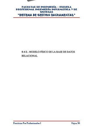 FACULTAD DE INGENIERÍA – ESCUELA
  PROFESIONAL INGENIERÍA INFORMÁTICA Y DE
                 SISTEMAS
    “SISTEMA DE GESTION SACRAMENTAL”




        8.4.2.- MODELO FÍSICO DE LA BASE DE DATOS
        RELACIONAL




Practicas Pre Profesionales I                 Página 50
 