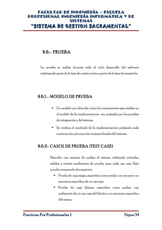 FACULTAD DE INGENIERÍA – ESCUELA
  PROFESIONAL INGENIERÍA INFORMÁTICA Y DE
                 SISTEMAS
    “SISTEMA DE GESTION SACRAMENTAL”




           8.6.- PRUEBA


          La prueba se realiza durante todo el ciclo desarrollo del software
          enfatizando parte de la fase de construcción y parte de la fase de transición.




        8.6.1.- MODELO DE PRUEBA

                   Un modelo que describe como los componentes ejecutables en
                      el modelo de la implementación son probados por las pruebas
                      de integración y del sistema.

                   Se verifica el resultado de la implementación probando cada
                      construcción, así como las versiones finales del sistema.


        8.6.2- CASOS DE PRUEBA (TEST CASE)

                 Describe una manera de probar el sistema utilizando entradas,
                 salidas y ciertas condiciones de prueba para cada use case. Esta
                 prueba comprende dos aspectos:
                     Prueba de caja negra, especifica como probar un use case o un
                        escenario especifico de un use case.
                     Prueba de caja blanca, especifica como probar una
                        realización de un use case del diseño o un escenario especifico
                        del mismo.



Practicas Pre Profesionales I                                                Página 54
 