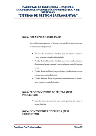 FACULTAD DE INGENIERÍA – ESCUELA
  PROFESIONAL INGENIERÍA INFORMÁTICA Y DE
                 SISTEMAS
    “SISTEMA DE GESTION SACRAMENTAL”




        8.6.3- OTRAS PRUEBAS DE CASO

                Son realizadas para probar el sistema en su totalidad, a continuación
                se mencionan las siguientes:


                      Prueba de instalación: Verifica que el sistema funcione
                       correctamente cuando está instalado.
                      Prueba de configuración: Verifica que el sistema funcione en
                       diversas configuraciones, tal como configuraciones del equipo
                       o red.
                   Prueba de estrés: Identifica problemas con el sistema cuando
                       existen recursos insuficientes.
                   Prueba de error: Trata de provocar errores críticos al sistema
                       para encontrar sus deficiencias.



        8.6.4- PROCEDIMIENTOS DE PRUEBA (TEST
        PROCEDURE)

                   Describe como se presenta uno o más pruebas de casos o
                       partes de ellas.


        8.6.5- COMPONENTES DE PRUEBA (TEST
        COMPONENT)




Practicas Pre Profesionales I                                            Página 55
 