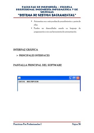 FACULTAD DE INGENIERÍA – ESCUELA
  PROFESIONAL INGENIERÍA INFORMÁTICA Y DE
                 SISTEMAS
    “SISTEMA DE GESTION SACRAMENTAL”

                   Automatiza uno o más pruebas de procedimientos o partes de
                     ellas.
                   Pueden      ser   desarrollados   usando   un   lenguaje   de
                     programación o con una herramienta de automatización.




INTERFAZ GRÁFICA

   PRINCIPALES INTERFACES



PANTALLA PRINCIPAL DEL SOFTWARE




Practicas Pre Profesionales I                                         Página 56
 