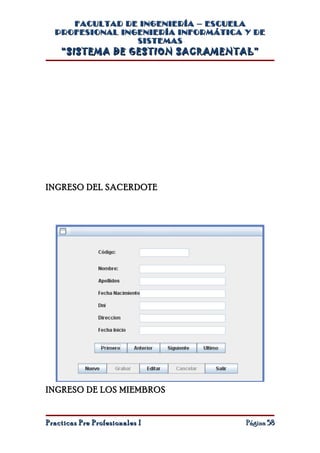 FACULTAD DE INGENIERÍA – ESCUELA
  PROFESIONAL INGENIERÍA INFORMÁTICA Y DE
                 SISTEMAS
    “SISTEMA DE GESTION SACRAMENTAL”




INGRESO DEL SACERDOTE




INGRESO DE LOS MIEMBROS


Practicas Pre Profesionales I        Página 58
 
