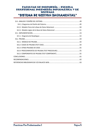 FACULTAD DE INGENIERÍA – ESCUELA
     PROFESIONAL INGENIERÍA INFORMÁTICA Y DE
                    SISTEMAS
         “SISTEMA DE GESTION SACRAMENTAL”

   8.4.- ANALISIS Y DISEÑO DEL SISTEMA...................................................................................49
        8.4.1.-Diagramas de Diseño del Sistema...........................................................................49
      8.4.2.- Modelo Físico de la Base de Datos Relacional ........................................................50
      8.4.3.- Modelo Lógico de la Base de Datos Relacional .......................................................51
   8.5.- IMPLEMENTACION.........................................................................................................53
      8.5.1.- Diagrama de Despliegue..........................................................................................53
   8.6.- PRUEBA..........................................................................................................................54
      8.6.1.- MODELO DE PRUEBA...............................................................................................54
      8.6.2- CASOS DE PRUEBA (TEST CASE) ...............................................................................54
      8.6.3- OTRAS PRUEBAS DE CASO .......................................................................................55
      8.6.4- PROCEDIMIENTOS DE PRUEBA (TEST PROCEDURE)..................................................55
      8.6.5- COMPONENTES DE PRUEBA (TEST COMPONENT)....................................................55
CONCLUSIONES..........................................................................................................................61
RECOMENDACIONES..................................................................................................................62
REFERENCIAS BIBLIOGRAFICAS Y/O ENLACES WEB....................................................................63




Practicas Pre Profesionales I                                                                                              Página 6
 