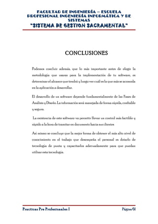 FACULTAD DE INGENIERÍA – ESCUELA
  PROFESIONAL INGENIERÍA INFORMÁTICA Y DE
                 SISTEMAS
    “SISTEMA DE GESTION SACRAMENTAL”




                                 CONCLUSIONES

     Podemos concluir además, que lo más importante antes de elegir la
     metodología que usaras para la implementación de tu software, es
     determinar el alcance que tendrá y luego ver cuál es la que más se acomoda
     en la aplicación a desarrollar.

     El desarrollo de un software depende fundamentalmente de las Fases de
     Análisis y Diseño. La información será manejada de forma rápida, confiable
     y segura.

      La existencia de este software va permitir llevar un control más factible y
     rápido a la hora de tramitar en documento hacia sus clientes

     Así mismo se concluye que la mejor forma de obtener el más alto nivel de
     conocimiento en el trabajo que desempeña el personal es dotarlo de
     tecnología de punta y capacitarlos adecuadamente para que puedan
     utilizar esta tecnología.




Practicas Pre Profesionales I                                          Página 61
 