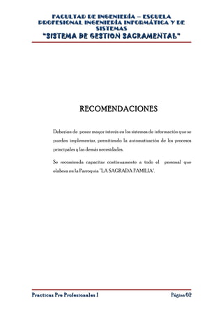 FACULTAD DE INGENIERÍA – ESCUELA
  PROFESIONAL INGENIERÍA INFORMÁTICA Y DE
                 SISTEMAS
    “SISTEMA DE GESTION SACRAMENTAL”




                      RECOMENDACIONES

         Deberían de poner mayor interés en los sistemas de información que se
         pueden implementar, permitiendo la automatización de los procesos
         principales y las demás necesidades.

         Se recomienda capacitar continuamente a todo el personal que
         elabora en la Parroquia “LA SAGRADA FAMILIA".




Practicas Pre Profesionales I                                      Página 62
 