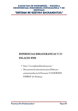 FACULTAD DE INGENIERÍA – ESCUELA
  PROFESIONAL INGENIERÍA INFORMÁTICA Y DE
                 SISTEMAS
    “SISTEMA DE GESTION SACRAMENTAL”




         REFERENCIAS BIBLIOGRAFICAS Y/O
         ENLACES WEB


             http://www.iglesiadehualmay.com/
               Documentos de información para el Software
                proporcionados por la Parroquia “LA SAGRADA
                FAMILIA” de Hualmay.




Practicas Pre Profesionales I                                Página 63
 