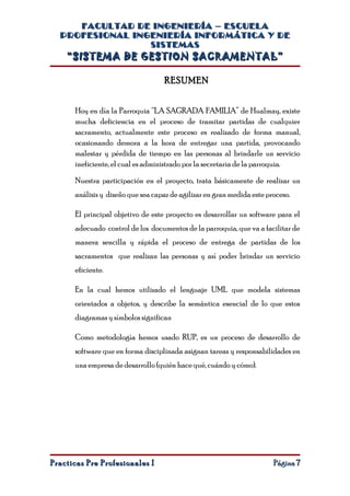 FACULTAD DE INGENIERÍA – ESCUELA
  PROFESIONAL INGENIERÍA INFORMÁTICA Y DE
                 SISTEMAS
    “SISTEMA DE GESTION SACRAMENTAL”

                                   RESUMEN


      Hoy en día la Parroquia “LA SAGRADA FAMILIA” de Hualmay, existe
      mucha deficiencia en el proceso de tramitar partidas de cualquier
      sacramento, actualmente este proceso es realizado de forma manual,
      ocasionando demora a la hora de entregar una partida, provocando
      malestar y pérdida de tiempo en las personas al brindarle un servicio
      ineficiente, el cual es administrado por la secretaria de la parroquia.

      Nuestra participación en el proyecto, trata básicamente de realizar un
      análisis y diseño que sea capaz de agilizar en gran medida este proceso.

      El principal objetivo de este proyecto es desarrollar un software para el
      adecuado control de los documentos de la parroquia, que va a facilitar de
      manera sencilla y rápida el proceso de entrega de partidas de los
      sacramentos que realizan las personas y así poder brindar un servicio
      eficiente.

      En la cual hemos utilizado el lenguaje UML que modela sistemas
      orientados a objetos, y describe la semántica esencial de lo que estos
      diagramas y símbolos significan

      Como metodología hemos usado RUP, es un proceso de desarrollo de
      software que en forma disciplinada asignan tareas y responsabilidades en
      una empresa de desarrollo (quién hace qué, cuándo y cómo).




Practicas Pre Profesionales I                                           Página 7
 