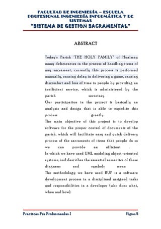 FACULTAD DE INGENIERÍA – ESCUELA
  PROFESIONAL INGENIERÍA INFORMÁTICA Y DE
                 SISTEMAS
    “SISTEMA DE GESTION SACRAMENTAL”


                                 ABSTRACT


             Today's Parish "THE HOLY FAMILY" of Hualmay
             many deficiencies in the process of handling items of
             any sacrament, currently this process is performed
             manually, causing delay in delivering a game, causing
             discomfort and loss of time in people by providing an
             inefficient service, which is administered by the
             parish                       secretary.
             Our participation in the project is basically an
             analysis and design that is able to expedite this
             process                       greatly.
             The main objective of this project is to develop
             software for the proper control of documents of the
             parish, which will facilitate easy and quick delivery
             process of the sacraments of items that people do so
             we        can      provide      an        efficient      .
             In which we have used UML modeling object-oriented
             systems, and describes the essential semantics of these
             diagrams           and        symbols           mean
             The methodology we have used RUP is a software
             development process in a disciplined assigned tasks
             and responsibilities in a developer (who does what,
             when and how).




Practicas Pre Profesionales I                                       Página 8
 