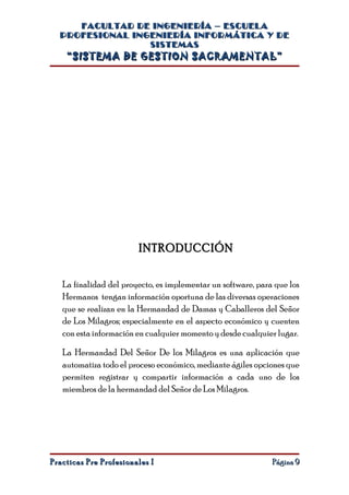 FACULTAD DE INGENIERÍA – ESCUELA
  PROFESIONAL INGENIERÍA INFORMÁTICA Y DE
                 SISTEMAS
    “SISTEMA DE GESTION SACRAMENTAL”




                        INTRODUCCIÓN


   La finalidad del proyecto, es implementar un software, para que los
   Hermanos tengan información oportuna de las diversas operaciones
   que se realizan en la Hermandad de Damas y Caballeros del Señor
   de Los Milagros; especialmente en el aspecto económico y cuenten
   con esta información en cualquier momento y desde cualquier lugar.

   La Hermandad Del Señor De los Milagros es una aplicación que
   automatiza todo el proceso económico, mediante ágiles opciones que
   permiten registrar y compartir información a cada uno de los
   miembros de la hermandad del Señor de Los Milagros.




Practicas Pre Profesionales I                                 Página 9
 