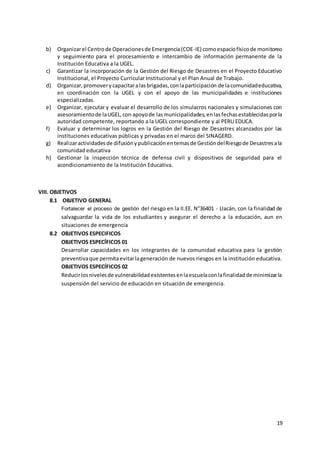 19
b) Organizarel Centrode Operacionesde Emergencia(COE-IE) comoespaciofísicode monitoreo
y seguimiento para el procesamiento e intercambio de información permanente de la
Institución Educativa a la UGEL.
c) Garantizar la incorporación de la Gestión del Riesgo de Desastres en el Proyecto Educativo
Institucional, el Proyecto Curricular Institucional y el Plan Anual de Trabajo.
d) Organizar,promoverycapacitaralasbrigadas,conlaparticipación de lacomunidadeducativa,
en coordinación con la UGEL y con el apoyo de las municipalidades e instituciones
especializadas.
e) Organizar, ejecutar y evaluar el desarrollo de los simulacros nacionales y simulaciones con
asesoramientode laUGEL,con apoyode lasmunicipalidades,enlasfechasestablecidasporla
autoridad competente, reportando a la UGEL correspondiente y al PERU EDUCA.
f) Evaluar y determinar los logros en la Gestión del Riesgo de Desastres alcanzados por las
instituciones educativas públicas y privadas en el marco del SINAGERD.
g) Realizaractividadesde difusiónypublicaciónentemasde GestióndelRiesgode Desastresala
comunidad educativa
h) Gestionar la inspección técnica de defensa civil y dispositivos de seguridad para el
acondicionamiento de la Institución Educativa.
VIII. OBJETIVOS
8.1 OBJETIVO GENERAL
Fortalecer el proceso de gestión del riesgo en la II.EE. N°36401 - Llacán, con la finalidad de
salvaguardar la vida de los estudiantes y asegurar el derecho a la educación, aun en
situaciones de emergencia
8.2 OBJETIVOS ESPECIFICOS
OBJETIVOS ESPECÍFICOS 01
Desarrollar capacidades en los integrantes de la comunidad educativa para la gestión
preventivaque permitaevitarlageneración de nuevos riesgos en la institución educativa.
OBJETIVOS ESPECÍFICOS 02
Reducirlosnivelesde vulnerabilidadexistentesenlaescuelaconlafinalidadde minimizarla
suspensión del servicio de educación en situación de emergencia.
 