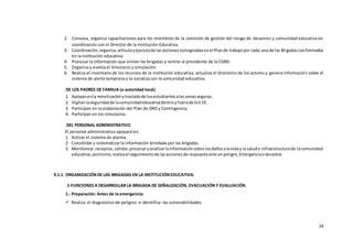 24
2. Convoca, organiza capacitaciones para los miembros de la comisión de gestión del riesgo de desastres y comunidad educativa en
coordinación con el Director de la Institución Educativa.
3. Coordinación,organiza,articulayejecutade las accionesconsignadasenel Plande trabajopor cada una de las Brigadasconformados
en la institución educativa.
4. Procesar la información que envían las brigadas y remite al presidente de la CGRD.
5. Organiza y evalúa el Simulacro y simulación.
6. Realiza el inventario de los recursos de la institución educativa, actualiza el directorio de los actores y genera información sobre el
sistema de alerta temprana y la socializa con la comunidad educativa.
DE LOS PADRES DE FAMILIA (o autoridad local)
1. Apoyanenla movilizaciónytrasladode losestudiantesalaszonasseguras.
2. Vigilanlaseguridadde lacomunidadeducativadentroyfuerade laII.EE .
3. Participan en la elaboración del Plan de GRD y Contingencia.
4. Participan en los simulacros.
DEL PERSONAL ADMINISTRATIVO
El personal administrativo apoyará en:
1. Activar el sistema de alarma.
2. Consolidar y sistematizar la información brindada por las brigadas.
3. Monitorear,recopilar,validar,procesaryanalizarlainformaciónsobre losdañosalaviday la salude infraestructurade lacomunidad
educativa,asimismo,realizael seguimientode lasaccionesde respuestaante unpeligro,Emergenciaodesastre.
9.1.1. ORGANIZACIÓNDE LAS BRIGADAS EN LA INSTITUCIÓNEDUCATIVA:
1-FUNCIONES A DESARROLLAR LA BRIGADA DE SEÑALIZACIÓN, EVACUACIÓN Y EVALUACIÓN.
1.- Preparación: Antes de la emergencia:
 Realiza el diagnóstico de peligros e identifica las vulnerabilidades
 