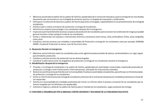 27
 Mantiene actualizadoel padrón de los padresde familiao apoderadosde la institucióneducativa,parala entregade los estudiantes,
documento que servirá para el uso la brigada de primeros auxilios y la brigada de evacuación y señalización.
 Participaen la selecciónde docentesypadres de familiaaspirantesala brigada, capacitándolosenlosprocedimientos de entregade
estudiantes.
 Diseña el plan y realiza simulacros de protección y entrega de estudiantes.
 Identifica los espacios para proteger a los estudiantes después de la emergencia.
 Inspeccionapermanentementelasáreasoespaciosde protecciónde estudiantes parareconocerlascondicionesde riesgoque puedan
generar lesiones o hacer peligrar la vida de los estudiantes.
 Contar o implementar con equipos o instrumentos mínimos y necesarios como mesas, sillas, archivadores, fichas, actas, bolígrafos,
entre otros.
 Coordina y articula acciones con entidades o autoridades de Protección y entrega de los estudiantes como por ejemplo: DEMUNA,
INABIF, Fiscalía de Protección al menor, Juez de Paz entre otros.
2.- Respuesta:Durante la emergencia:
 Mantiene control efectivo sobre los estudiantes para evitar aglomeracionesyestados de pánico, conduciéndolosa un lugar seguro
para brindarles protección.
 Coordina y articula acciones de protección con las demás brigadas.
 Coordinar la alternancia entre los brigadistas de protección y entrega de los estudiantes durante la emergencia.
3.- Rehabilitación:Despuésde la emergencia:
 Procede a la entrega de estudiantes a los padres de familia, apoderadosy/o autoridades involucradas,respetando protocolos de
protección y entrega a nivel Institucional e interinstitucional, utilizando los instrumentos indicados.
 Realizalascoordinacionespertinentesconlamunicipalidad,fiscalíay/oautoridadescompetentes,paraefectuaruneficienteproceso
de protección y entrega de los estudiantes.
 Emite uninforme del procesode entregade estudiantes al directorde lainstitucióneducativay/o entidadesprotectorasal menorde
ser requeridas.
 Solicita a la municipalidad y/o entidades protectoras del menor un informe sobre el proceso y situación de los estudiantes que no
fueron recogidos por los familiares y/o apoderados.
 Controla el ingreso y salida de los padres de familia para el traslado de los estudiantes, según protocolo de entrega.
4- FUNCIONES A DESARROLLAR POR LA BRIGADA CONTRA INCENDIOS Y SEGURIDAD DE LA COMUNIDAD EDUCATIVA
 