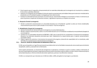 29
 Prevé espacios para el resguardoy almacenamiento de los materialeselaborados para la emergencia con insumos de su contexto a
fin de evitar su pérdida o deterioro.
 Capacitaa losintegrantesde lasbrigadasentemasde soporte socioemocional yactividadeslúdicasparalaatencióninmediatade los
estudiantes con la finalidad de apoyar a la brigada que tiene dicha función.
 Fortalecerla identidadnacional ypromoverunacultura de paz, fomentandoel diálogoyla concertación,enbase a la tolerancia;asi
como Incentivar el respeto de los derechos humanos , dignidad de la persona y el respeto a las normas
2.- Respuesta: Durante la emergencia:
 Brinda la contención socioemocional a la comunidad educativa con la finalidad de guardar la calma así mismo restablecerlos
emocionalmente para evitar el pánico desde el inicio hasta el final de emergencia.
3.- Rehabilitación: Después de la emergencia:
 Ejecuta el protocolo de intervención para la emergencia a la comunidad educativa.
 Brinda el soporte socioemocional y lúdico a la comunidad educativa con la finalidad de restablecerlo emocionalmente después de
una emergencia.
 Coordina con las autoridades educativas de DRE/GRE y UGEL para la atención de los estudiantes en situaciones de emergencia y
desastres, los materiales educativos esenciales para cubrir rápidamente los requerimientos para el soporte socioemocional y
actividades lúdicas.
 Elabora registro de asistencia e instrumentos de evaluación del progreso y desarrollo de capacidades de los estudiantes, serán
aplicadas en el momento de la intervención de la emergencia.
9.2.1. Anexo 02. CENTRO DE OPERACIONES DE EMERGENCIA PARA II. EE.
El COE, que corresponde aun lugarfísicopermanente que debecontarconlasfacilidadesnecesariasde comunicaciónparacentralizarla
recopilación, análisis y evaluación de la información.
Como espacio permanente, en situaciones de emergencias se operativiza, el director es quien lo conduce, valida la información. El
personal responsable delmonitoreoyseguimientoprocesayanalizainformaciónsobrelosdañosalavidao salude infraestructurade la
comunidad educativa e informa la toma de decisiones oportunas y precisas a las diferentes instancias.
El COE es un componente que interactúa con el COE de la UGEL, la DRE y del gobierno local según su jurisdicción.
 