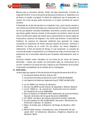Nuestro país se encuentra ubicado dentro del lugar denominado “cinturón de
Fuego del Pacífico” y casi al encuentro de dos placas tectónicas, la Sudamérica y la
de Nazca, en donde se produce el efecto de subducción que ha provocado un
número de sismos de gran poder destructivo en la parte occidental de nuestro
territorio.
El desborde de río del año pasado en la ciudad de Lima, causó muchas muertes y
una centena de viviendas destruidas que colapsaron por los huaycos y desborde de
los ríos que quedaron viviendas inhabitables, este hecho y muchos otros desastres
que hemos podido observar durante el año pasado y los primeros meses de este
año en los diferentes lugares de nuestro país y especialmente en nuestra región de
Huancavelica, provincia de Angaraes; nos revela que tenemos la necesidad de
fortalecer los procesos de educación ambiental para gestionar los riesgos
asumiendo el compromiso de formar personas capaces de prevenir, minimizar y
enfrentar los efectos de un sismo. Por tal motivo, nos vemos obligados a
implementar el Plan de Gestión de Riesgo, el cual comprende un conjunto de
acciones destinadas a la prevención y a la mitigación de riesgo, asimismo como a la
preparación de la comunidad educativa para responder adecuadamente ante un
sismo.
Asimismo también somos afectados con las lluvias de los meses de invierno
(diciembre – mayo), que cuando son torrenciales daña las instalaciones de la
escuela. También en los meses de Junio a Agosto se da el fenómeno de los vientos
huracanados acompañados de las heladas por las madrugadas.
IV. BASE LEGAL:
La base legal que soporta el Plan de Gestión de Riesgo de Desastres de la IIEE es:
 Constitución Política del Perú, Artículo 163.
 Ley de bases de la Descentralización (Ley N° 27783 del 26/06/02)
 Ley Orgánica de Gobiernos Regionales (Ley N° 27867 del 08/11/02)
 Ley Nº 28044- Ley General de Educación.
 Decreto Ley 28478 Ley del Sistema de Seguridad y Defensa Nacional
 Ley Nº 29664 Ley de creación del Sistema Nacional d e Gestión
del Riesgo de Desastres (SINAGERD).
 Decreto Supremo Nº 048-2011-PCM- Reglamento de la ley del Sistema
Nacional de Gestión del Riesgo de Desastres (SINAGERD).
 LEY 28245: Ley Marco del Sistema Nacional de Gestión Ambiental.
 Decreto Supremo Nº 001-A-2004-DE/SG.-Aprueban Plan Nacional de
Prevención y Atención de Desastres.
 Marco de Sendai para la Reducción del Riesgo de Desastres 2015-
2030
 RM 627-2016 Normas y Orientaciones para el desarrollo del año
escolar 2017 en Instituciones Educativas y Programas Educativos de
Educación Básica
 