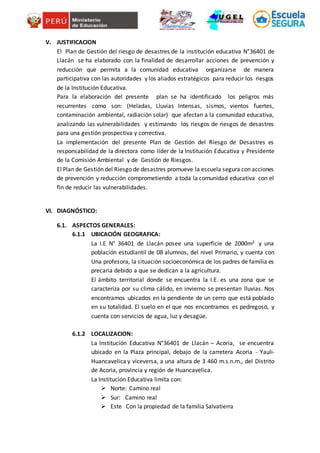 V. JUSTIFICACION
El Plan de Gestión del riesgo de desastres de la institución educativa N°36401 de
Llacán se ha elaborado con la finalidad de desarrollar acciones de prevención y
reducción que permita a la comunidad educativa organizarse de manera
participativa con las autoridades y los aliados estratégicos para reducir los riesgos
de la Institución Educativa.
Para la elaboración del presente plan se ha identificado los peligros más
recurrentes como son: (Heladas, Lluvias Intensas, sismos, vientos fuertes,
contaminación ambiental, radiación solar) que afectan a la comunidad educativa,
analizando las vulnerabilidades y estimando los riesgos de riesgos de desastres
para una gestión prospectiva y correctiva.
La implementación del presente Plan de Gestión del Riesgo de Desastres es
responsabilidad de la directora como líder de la Institución Educativa y Presidente
de la Comisión Ambiental y de Gestión de Riesgos.
El Plan de Gestión del Riesgo de desastres promueve la escuela segura con acciones
de prevención y reducción comprometiendo a toda la comunidad educativa con el
fin de reducir las vulnerabilidades.
VI. DIAGNÓSTICO:
6.1. ASPECTOS GENERALES:
6.1.1 UBICACIÓN GEOGRAFICA:
La I.E N° 36401 de Llacán posee una superficie de 2000m2 y una
población estudiantil de 08 alumnos, del nivel Primario, y cuenta con
Una profesora, la situación socioeconómica de los padres de familia es
precaria debido a que se dedican a la agricultura.
El ámbito territorial donde se encuentra la I.E. es una zona que se
caracteriza por su clima cálido, en invierno se presentan lluvias. Nos
encontramos ubicados en la pendiente de un cerro que está poblado
en su totalidad. El suelo en el que nos encontramos es pedregoso, y
cuenta con servicios de agua, luz y desagüe.
6.1.2 LOCALIZACION:
La Institución Educativa N°36401 de Llacán – Acoria, se encuentra
ubicado en la Plaza principal, debajo de la carretera Acoria - Yauli-
Huancavelica y viceversa, a una altura de 3 460 m.s.n.m., del Distrito
de Acoria, provincia y región de Huancavelica.
La Institución Educativa limita con:
 Norte: Camino real
 Sur: Camino real
 Este Con la propiedad de la familia Salvatierra
 