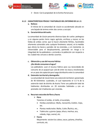  Oeste Con la propiedad de la familia Pariansulca
6.1.3 CARACTERÍSTICAS FÍSICAS Y NATURALES DEL ENTORNO DE LA I. E:
a. Relieve:
El relieve de la comunidad de Llacán es accidentado ubicado en
una bajada de terreno entre dos cerros y cascajal.
b. Características del suelo:
La comunidad de Llacán presenta diversos tipos de suelos: pedregoso
y en algunas partes tierra negra agrícola, arcilloso, y rocoso en las
faldas de ambos cerros que lo hacen altamente fértiles, haciéndolo
altamente vulnerable ante cualquier fenómeno natural, en la medida
que afecta las bases y paredes de las viviendas, y en momentos es
intransitable para el desplazamiento, poniendo en riesgo a la
integridad de los pobladores y aislando a la población con respecto a
las ciudad más cercana o demás caseríos.
c. Obtención y uso del recurso hídrico:
¿De dónde consumen el agua?
Los pobladores usan el recurso hídrico para sus necesidades de
consumo de un puquial que sale de entre las rocas y recolectadas
en un pozo de captación para luego distribuirlo entre la comunidad
d. Extensión territorial y demografía:
Lacomunidad de Llacántiene una extensión territorial aproximada
de 40 kilómetros cuadrados, el cual representa el 1.5 % de la
extensión total de distrito de Acoria Tiene una población total de
habitantes distribuidas en 20 viviendas habitadas y con un
promedio de 6 habitantes por vivienda.
e. Recursos naturales de flora y fauna
 Flora
Tenemos el tumbo, el molle, el eucalipto,
 Hierbas aromáticas: Muña, manzanilla, Cedrón, Inojo,
etc.
 Plantas medicinales: Muña, Culén, Ñuchco, etc.,
 Tubérculos y granos (papa, olluco, mashua, oca,
cebada, trigo, avena), etc.
 Fauna
Mayormente existen las cabras, vacas, paloma, chiwillos,
cernícalo, etc.
 