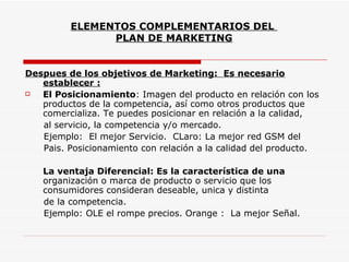 ELEMENTOS COMPLEMENTARIOS DEL
               PLAN DE MARKETING


Despues de los objetivos de Marketing: Es necesario
   establecer :
  El Posicionamiento: Imagen del producto en relación con los
   productos de la competencia, así como otros productos que
   comercializa. Te puedes posicionar en relación a la calidad,
   al servicio, la competencia y/o mercado.
   Ejemplo: El mejor Servicio. CLaro: La mejor red GSM del
   Pais. Posicionamiento con relación a la calidad del producto.

   La ventaja Diferencial: Es la característica de una
   organización o marca de producto o servicio que los
   consumidores consideran deseable, unica y distinta
   de la competencia.
   Ejemplo: OLE el rompe precios. Orange : La mejor Señal.
 