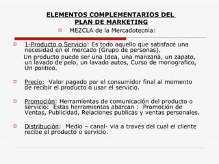 ELEMENTOS COMPLEMENTARIOS DEL
                 PLAN DE MARKETING
               MEZCLA de la Mercadotecnia:

   1-Producto o Servicio: Es todo aquello que satisface una
    necesidad en el mercado (Grupo de personas).
    Un producto puede ser una Idea, una manzana, un zapato,
    un lavado de pelo, un lavado autos, Curso de monografico,
    Un politico.

   Precio: Valor pagado por el consumidor final al momento
    de recibir el producto o usar el servicio.

   Promoción: Herramientas de comunicación del producto o
    servicio: Estas herramientas abarcan : Promoción de
    Ventas, Publicidad, Relaciones publicas y ventas personales.

   Distribución: Medio – canal- via a través del cual el cliente
    recibe el producto o servicio.
 
