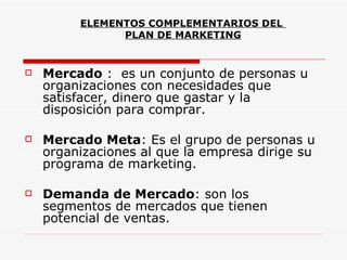 ELEMENTOS COMPLEMENTARIOS DEL
               PLAN DE MARKETING


   Mercado : es un conjunto de personas u
    organizaciones con necesidades que
    satisfacer, dinero que gastar y la
    disposición para comprar.

   Mercado Meta: Es el grupo de personas u
    organizaciones al que la empresa dirige su
    programa de marketing.

   Demanda de Mercado: son los
    segmentos de mercados que tienen
    potencial de ventas.
 