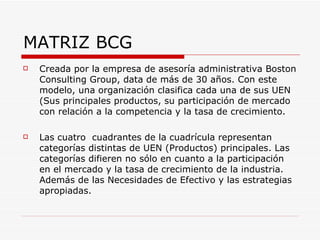 MATRIZ BCG
   Creada por la empresa de asesoría administrativa Boston
    Consulting Group, data de más de 30 años. Con este
    modelo, una organización clasifica cada una de sus UEN
    (Sus principales productos, su participación de mercado
    con relación a la competencia y la tasa de crecimiento.

   Las cuatro cuadrantes de la cuadrícula representan
    categorías distintas de UEN (Productos) principales. Las
    categorías difieren no sólo en cuanto a la participación
    en el mercado y la tasa de crecimiento de la industria.
    Además de las Necesidades de Efectivo y las estrategias
    apropiadas.
 