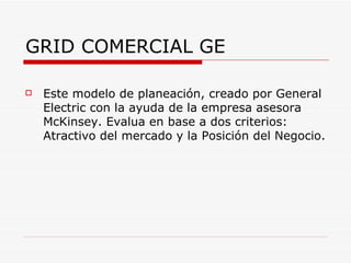GRID COMERCIAL GE

   Este modelo de planeación, creado por General
    Electric con la ayuda de la empresa asesora
    McKinsey. Evalua en base a dos criterios:
    Atractivo del mercado y la Posición del Negocio.
 
