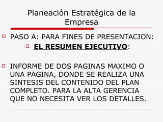 Planeación Estratégica de la
                 Empresa
   PASO A: PARA FINES DE PRESENTACION:
        EL RESUMEN EJECUTIVO:



   INFORME DE DOS PAGINAS MAXIMO O
    UNA PAGINA, DONDE SE REALIZA UNA
    SINTESIS DEL CONTENIDO DEL PLAN
    COMPLETO. PARA LA ALTA GERENCIA
    QUE NO NECESITA VER LOS DETALLES.
 
