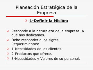 Planeación Estratégica de la
               Empresa
              1-Definir la Misión:

   Responde a la naturaleza de la empresa. A
    qué nos dedicamos.
   Debe responder a los sigtes.
    Requerimientos:
   1-Necesidades de los clientes.
   2-Productos que ofrece.
   3-Necesidades y Valores de su personal.
 