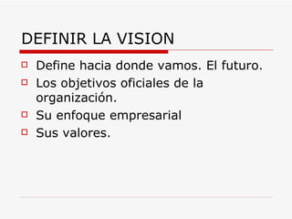 DEFINIR LA VISION
   Define hacia donde vamos. El futuro.
   Los objetivos oficiales de la
    organización.
   Su enfoque empresarial
   Sus valores.
 
