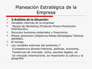Planeación Estratégica de la
                Empresa
   2-Análisis de la Situación:
   Variables internas de la empresa:
    Mezcla de Marketing (Producto-Precio-Promoción-
    Distribución).
   Recursos humanos-materiales y financieros.
   Planes anteriores (Objetivos-Metas-Estrategias-Tácticas
    pasadas).
   El tiempo.
   Las variables externas del ambiente:7
     (Competencia directa-indirecta, políticas, economía,
     Tendencias de mercado, clima, asuntos legales, en
     Un mercado internacional, es importante la cultura y la
    geografía.
 