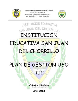 Institución Educativa San Juan del Chorrillo
             DANE N° 223182000646
    Resolución de Aprobación 182de08/junio/2011
     NIT. 900060501 – 1 CEL 3007888456




   INSTITUCIÓN
EDUCATIVA SAN JUAN
   DEL CHORRILLO

PLAN DE GESTIÓN USO
                    TIC

           Chinú – Córdoba

                 Año 2012
 