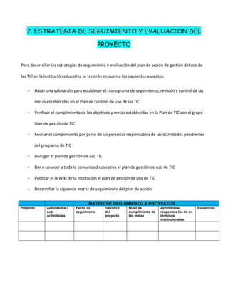 7. ESTRATEGIA DE SEGUIMIENTO Y EVALUACION DEL

                                                PROYECTO


Para desarrollar las estrategias de seguimiento y evaluación del plan de acción de gestión del uso de

las TIC en la Institución educativa se tendrán en cuenta los siguientes aspectos:


    -   Hacer una valoración para establecer el cronograma de seguimiento, revisión y control de las

        metas establecidas en el Plan de Gestión de uso de las TIC.

    -   Verificar el cumplimiento de los objetivos y metas establecidas en la Plan de TIC con el grupo

        líder de gestión de TIC

    -   Revisar el cumplimiento por parte de las personas responsables de las actividades pendientes

        del programa de TIC

    -   Divulgar el plan de gestión de uso TIC

    -   Dar a conocer a toda la comunidad educativa el plan de gestión de uso de TIC

    -   Publicar el la Wiki de la Institución el plan de gestión de uso de TIC

    -   Desarrollar la siguiente matriz de seguimiento del plan de acción


                                         MATRIZ DE SEGUIMIENTO A PROYECTOS
Proyecto       Actividades /      Fecha de       %avance      Nivel de           Aprendizaje             Evidencias
               sub-               seguimiento    del          cumplimiento de    respecto a las tic en
               actividades                       proyecto     las metas          términos
                                                                                 institucionales
 