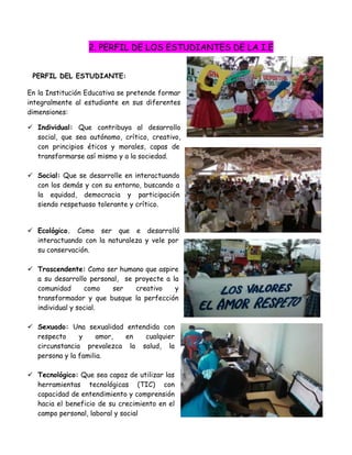 2. PERFIL DE LOS ESTUDIANTES DE LA I.E


 PERFIL DEL ESTUDIANTE:

En la Institución Educativa se pretende formar
integralmente al estudiante en sus diferentes
dimensiones:

 Individual: Que contribuya al desarrollo
  social, que sea autónomo, crítico, creativo,
  con principios éticos y morales, capas de
  transformarse así mismo y a la sociedad.

 Social: Que se desarrolle en interactuando
  con los demás y con su entorno, buscando a
  la equidad, democracia y participación
  siendo respetuoso tolerante y crítico.


 Ecológico. Como ser que e desarrolló
  interactuando con la naturaleza y vele por
  su conservación.

 Trascendente: Como ser humano que aspire
  a su desarrollo personal, se proyecte a la
  comunidad      como   ser    creativo    y
  transformador y que busque la perfección
  individual y social.

 Sexuado: Una sexualidad entendida con
  respecto     y     amor, en  cualquier
  circunstancia prevalezca la salud, la
  persona y la familia.

 Tecnológico: Que sea capaz de utilizar las
  herramientas tecnológicas (TIC) con
  capacidad de entendimiento y comprensión
  hacia el beneficio de su crecimiento en el
  campo personal, laboral y social
 