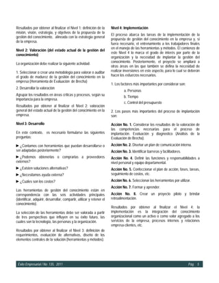 Resultados por obtener al finalizar el Nivel 1: definición de la        Nivel 4: Implementación
misión, visión, estrategia, y objetivos de la propuesta de la
                                                                        El proceso abarca las tareas de la implementación de la
gestión del conocimiento, alineada con la estrategia general
                                                                        propuesta de gestión del conocimiento en la empresa y, si
de la empresa.
                                                                        fuera necesario, el entrenamiento a los trabajadores finales
                                                                        en el manejo de las herramientas y métodos. El comienzo de
Nivel 2: Valoración (del estado actual de la gestión del
                                                                        este Nivel 4 lo marca el grado de interés por parte de la
conocimiento)
                                                                        organización y la necesidad de implantar la gestión del
La organización debe realizar la siguiente actividad:                   conocimiento. Posteriormente, el proyecto se ampliará a
                                                                        otras áreas en las que también se defina la necesidad de
1. Seleccionar o crear una metodología para valorar o auditar           realizar inversiones en este aspecto, para lo cual se deberán
el grado de madurez de la gestión del conocimiento en la                hacer los esfuerzos necesarios.
empresa (Herramienta de Evaluación de Brecha)
                                                                        1. Los factores más importantes por considerar son:
2. Desarrollar la valoración
                                                                                 a. Personas
Agrupar los resultados en áreas críticas y procesos, según su                    b. Tiempo
importancia para la empresa.
                                                                                 c. Control del presupuesto
Resultados por obtener al finalizar el Nivel 2: valoración
general del estado actual de la gestión del conocimiento en la          2. Los pasos más importantes del proceso de implantación
empresa.                                                                son:
Nivel 3: Desarrollo                                                     Acción No. 1. Considerar los resultados de la valoración de
                                                                        las competencias necesarias para el proceso de
En este contexto, es necesario formularse las siguientes                implantación. Evaluación y diagnostico (Análisis de la
preguntas:                                                              Evaluación de Brecha).
►¿Contamos con herramientas que puedan desarrollarse o                  Acción No. 2. Diseñar un plan de comunicación interna.
ser adaptadas posteriormente?                                           Acción No. 3. Identificar barreras y facilitadores.
►¿Podemos obtenerlas o comprarlas a proveedores                         Acción No. 4. Definir las funciones y responsabilidades a
externos?                                                               nivel personal y equipo departamental.
►¿Existen soluciones alternativas?                                      Acción No. 5. Confeccionar el plan de acción, fases, tareas,
►¿Necesitamos ayuda externa?                                            seguimiento de costos, etc.
►¿Cuáles son los costos?                                                Acción No. 6. Seleccionar las herramientas por utilizar.
                                                                        Acción No. 7. Formar y aprender.
Las herramientas de gestión del conocimiento están en
correspondencia con las seis actividades principales                    Acción No. 8. Crear un proyecto piloto y brindar
(identificar, adquirir, desarrollar, compartir, utilizar y retener el   retroalimentación.
conocimiento).
                                                                        Resultados por obtener al finalizar el Nivel 4: la
La selección de las herramientas debe ser valorada a partir             implementación es la integración del conocimiento
de tres perspectivas que influyen en su éxito futuro, las               organizacional como un activo o como valor agregado a los
cuales son la tecnología, las personas y la organización.               servicios de la empresa, procesos internos y relaciones
                                                                        empresa-clientes, etc.
Resultados por obtener al finalizar el Nivel 3: definición de
requerimientos, evaluación de alternativas, diseño de los
elementos centrales de la solución (herramientas y métodos).




 Éxito Empresarial / No. 135, 2011                                                                                            Pág. 5
 