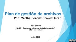 Plan de gestión de archivos
Por: Martha Beatriz Chávez Terán
Reto para el
NOOC ¿Gestionas eficazmente tu información?
Intef – educaLab
Julio 2016
 